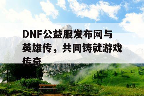 DNF公益服发布网与英雄传，共同铸就游戏传奇