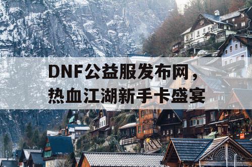 DNF公益服发布网，热血江湖新手卡盛宴