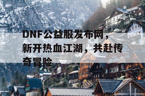 DNF公益服发布网，新开热血江湖，共赴传奇冒险