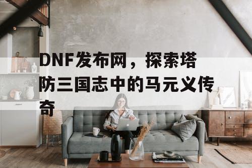 DNF发布网，探索塔防三国志中的马元义传奇