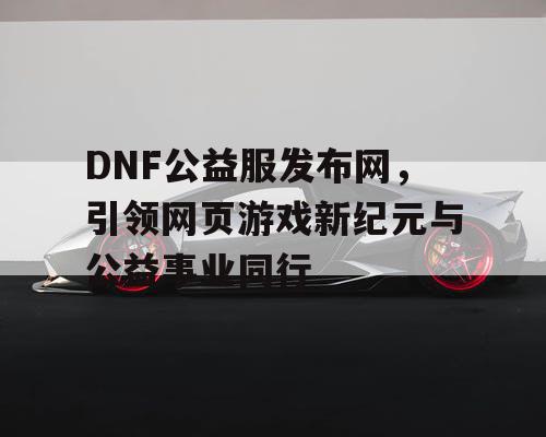 DNF公益服发布网，引领网页游戏新纪元与公益事业同行