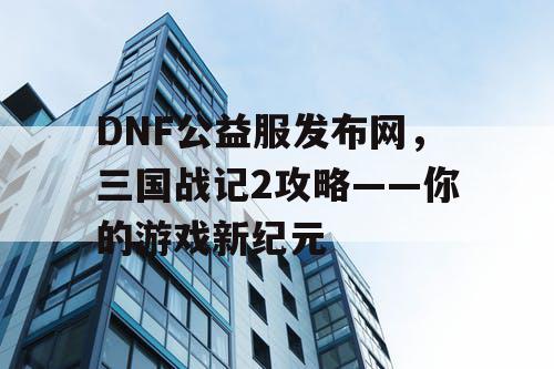 DNF公益服发布网，三国战记2攻略——你的游戏新纪元