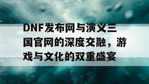 DNF发布网与演义三国官网的深度交融，游戏与文化的双重盛宴