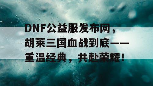 DNF公益服发布网，胡莱三国血战到底——重温经典，共赴荣耀！