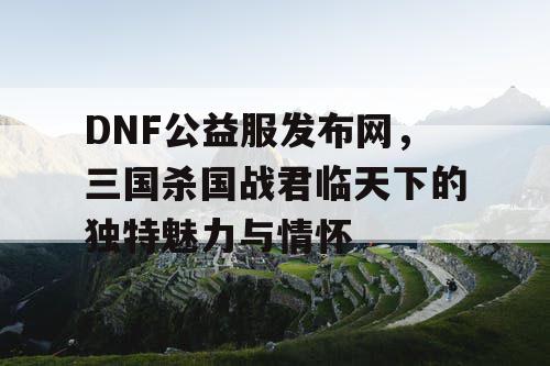 DNF公益服发布网，三国杀国战君临天下的独特魅力与情怀