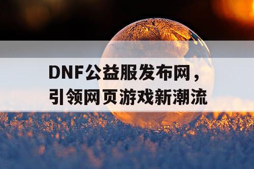 DNF公益服发布网，引领网页游戏新潮流