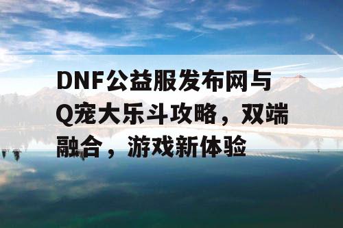 DNF公益服发布网与Q宠大乐斗攻略，双端融合，游戏新体验