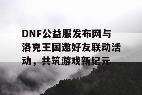 DNF公益服发布网与洛克王国邀好友联动活动，共筑游戏新纪元