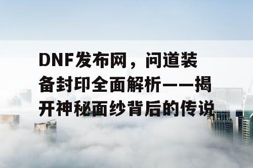 DNF发布网，问道装备封印全面解析——揭开神秘面纱背后的传说