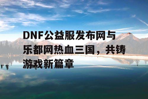 DNF公益服发布网与乐都网热血三国，共铸游戏新篇章